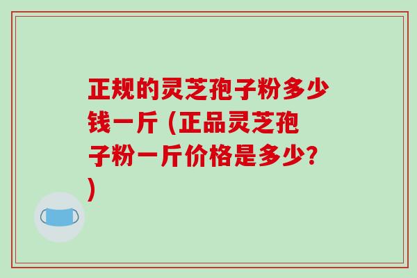 正规的灵芝孢子粉多少钱一斤 (正品灵芝孢子粉一斤价格是多少？)