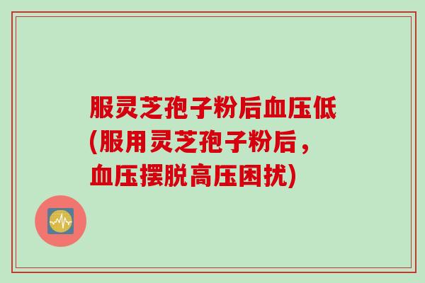 服灵芝孢子粉后血压低(服用灵芝孢子粉后，血压摆脱高压困扰)