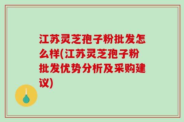 江苏灵芝孢子粉批发怎么样(江苏灵芝孢子粉批发优势分析及采购建议)