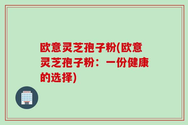 欧意灵芝孢子粉(欧意灵芝孢子粉：一份健康的选择)