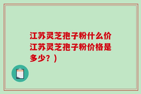 江苏灵芝孢子粉什么价江苏灵芝孢子粉价格是多少？)