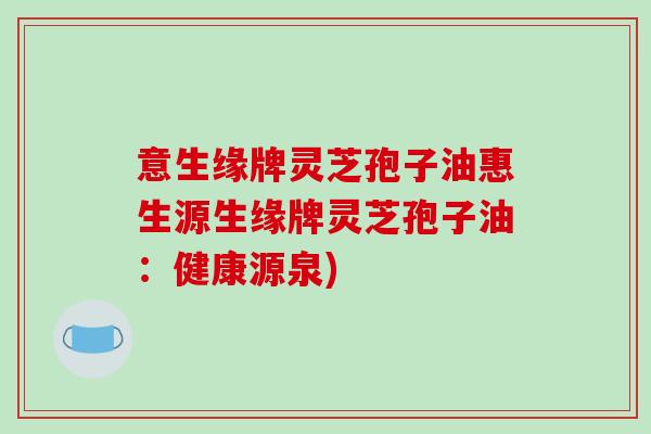 意生缘牌灵芝孢子油惠生源生缘牌灵芝孢子油：健康源泉)