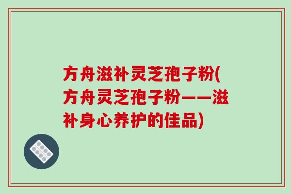 方舟滋补灵芝孢子粉(方舟灵芝孢子粉——滋补身心养护的佳品)