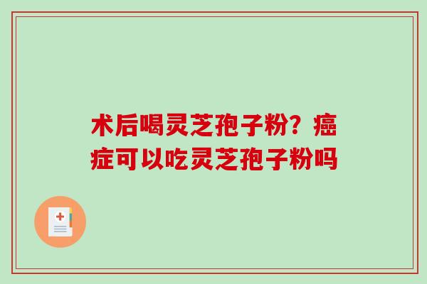 术后喝灵芝孢子粉?症可以吃灵芝孢子粉吗 术后喝灵芝孢子粉?症可以吃灵芝孢子粉吗