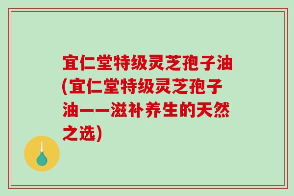 宜仁堂特级灵芝孢子油(宜仁堂特级灵芝孢子油——滋补养生的天然之选)