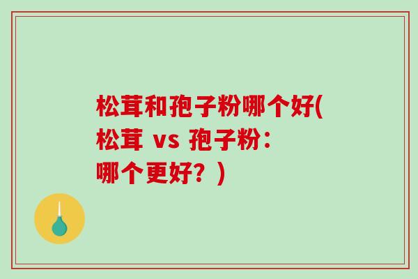 松茸和孢子粉哪个好(松茸 vs 孢子粉：哪个更好？)