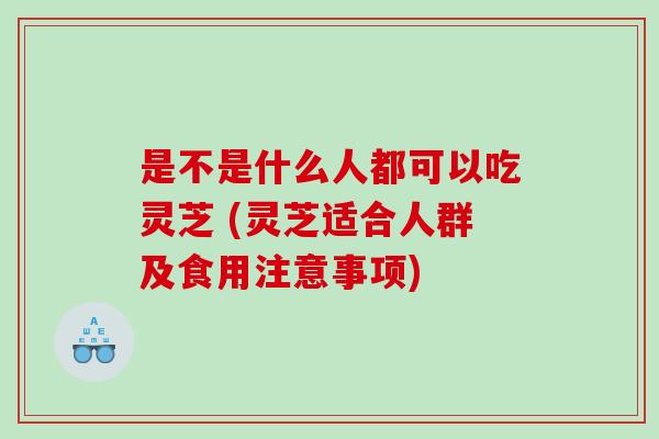 是不是什么人都可以吃灵芝 (灵芝适合人群及食用注意事项)