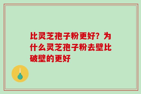 比灵芝孢子粉更好?为什么灵芝孢子粉去壁比破壁的更好 比灵芝孢子粉更好?为什么灵芝孢子粉去壁比破壁的更好