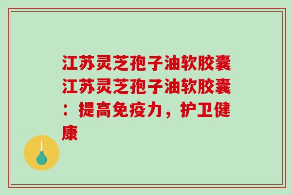 江苏灵芝孢子油软胶囊江苏灵芝孢子油软胶囊：提高免疫力，护卫健康