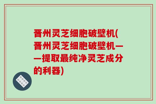 晋州灵芝细胞破壁机(晋州灵芝细胞破壁机——提取最纯净灵芝成分的利器)