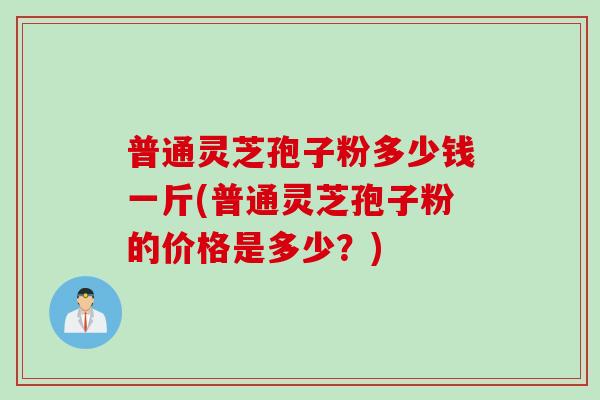 普通灵芝孢子粉多少钱一斤(普通灵芝孢子粉的价格是多少？)