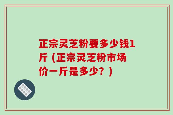 正宗灵芝粉要多少钱1斤 (正宗灵芝粉市场价一斤是多少?) 正宗灵芝粉要多少钱1斤 (正宗灵芝粉市场价一斤是多少?)