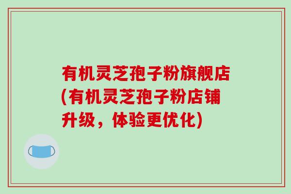 有机灵芝孢子粉旗舰店(有机灵芝孢子粉店铺升级，体验更优化)