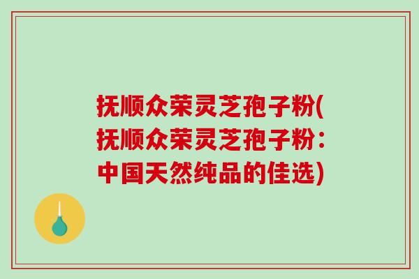 抚顺众荣灵芝孢子粉(抚顺众荣灵芝孢子粉：中国天然纯品的佳选)