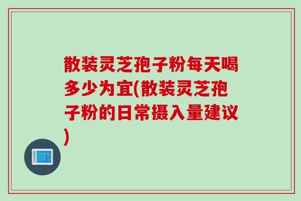散装灵芝孢子粉每天喝多少为宜(散装灵芝孢子粉的日常摄入量建议)