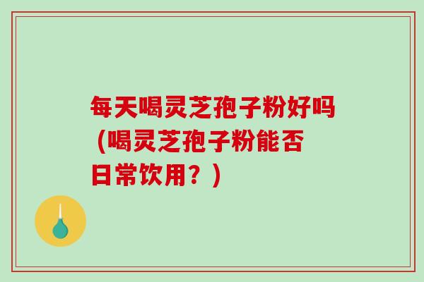 每天喝灵芝孢子粉好吗 (喝灵芝孢子粉能否日常饮用？)