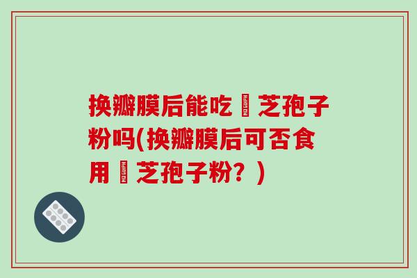 换瓣膜后能吃靈芝孢子粉吗(换瓣膜后可否食用靈芝孢子粉？)