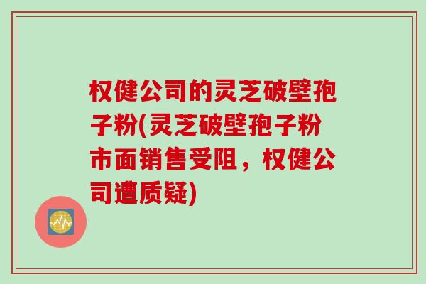 权健公司的灵芝破壁孢子粉(灵芝破壁孢子粉市面销售受阻，权健公司遭质疑)