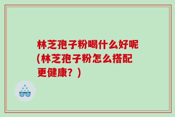 林芝孢子粉喝什么好呢(林芝孢子粉怎么搭配更健康?) 林芝孢子粉喝什么好呢(林芝孢子粉怎么搭配更健康?)