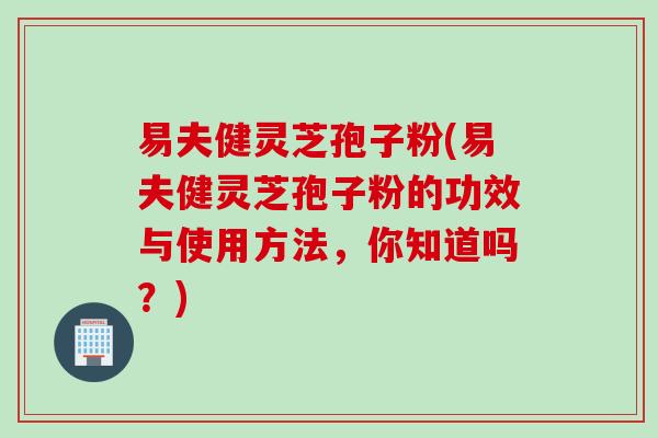 易夫健灵芝孢子粉(易夫健灵芝孢子粉的功效与使用方法，你知道吗？)