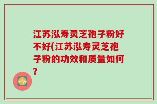 江苏泓寿灵芝孢子粉好不好(江苏泓寿灵芝孢子粉的功效和质量如何？