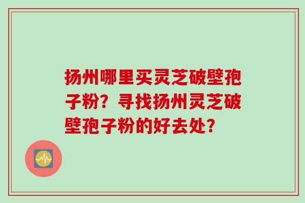 扬州哪里买灵芝破壁孢子粉？寻找扬州灵芝破壁孢子粉的好去处？