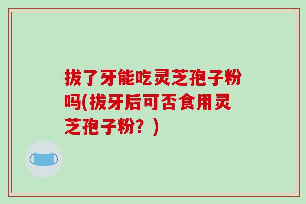 拔了牙能吃灵芝孢子粉吗(拔牙后可否食用灵芝孢子粉？)