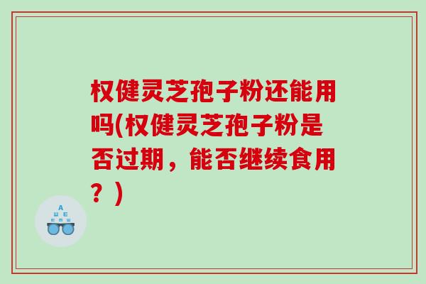 权健灵芝孢子粉还能用吗(权健灵芝孢子粉是否过期，能否继续食用？)