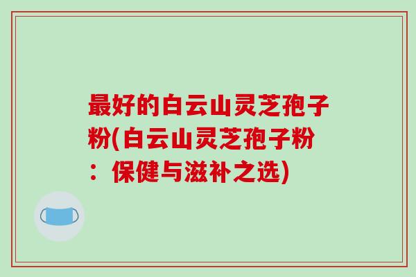 最好的白云山灵芝孢子粉(白云山灵芝孢子粉：保健与滋补之选)