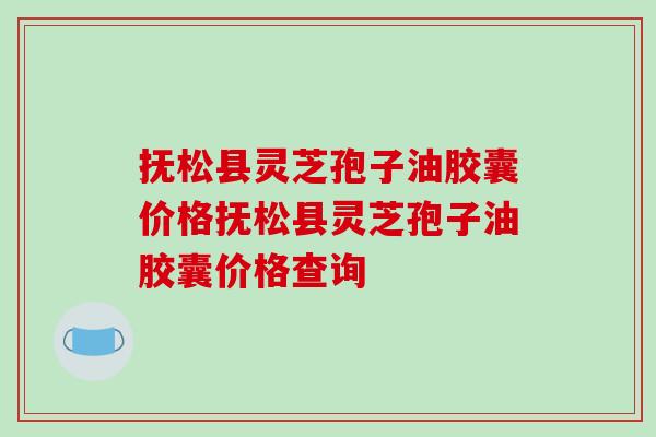 抚松县灵芝孢子油胶囊价格抚松县灵芝孢子油胶囊价格查询 抚松县灵芝孢子油胶囊价格抚松县灵芝孢子油胶囊价格查询