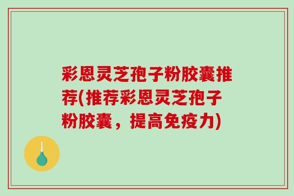 彩恩灵芝孢子粉胶囊推荐(推荐彩恩灵芝孢子粉胶囊，提高免疫力)