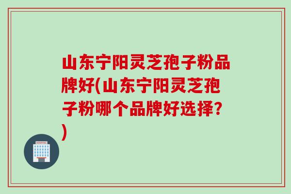 山东宁阳灵芝孢子粉品牌好(山东宁阳灵芝孢子粉哪个品牌好选择？)