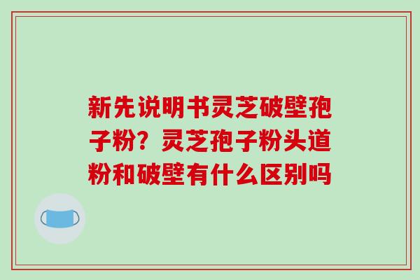 新先说明书灵芝破壁孢子粉？灵芝孢子粉头道粉和破壁有什么区别吗