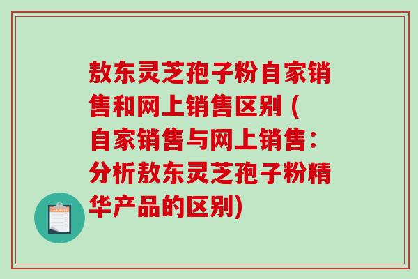 敖东灵芝孢子粉自家销售和网上销售区别 (自家销售与网上销售：分析敖东灵芝孢子粉精华产品的区别)