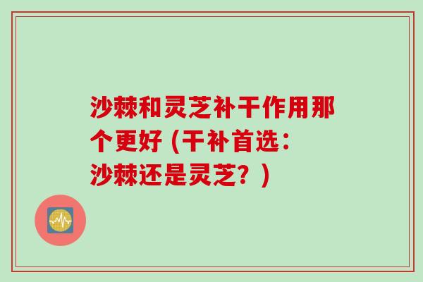 沙棘和灵芝补干作用那个更好 (干补首选：沙棘还是灵芝？)
