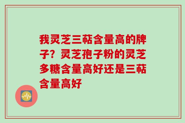 我灵芝三萜含量高的牌子？灵芝孢子粉的灵芝多糖含量高好还是三萜含量高好