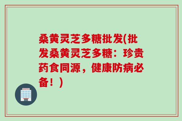 桑黄灵芝多糖批发(批发桑黄灵芝多糖：珍贵药食同源，健康防病必备！)