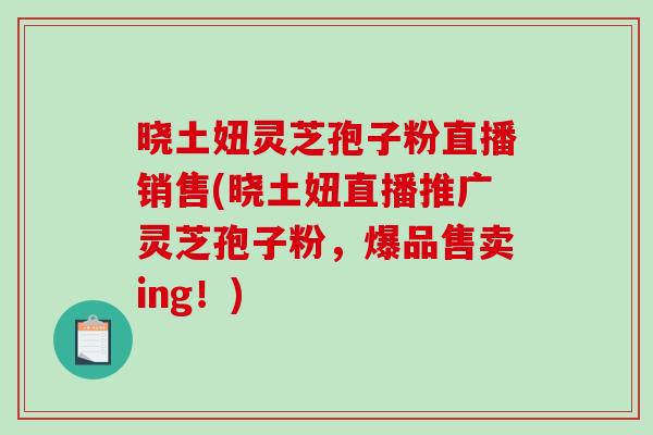晓土妞灵芝孢子粉直播销售(晓土妞直播推广灵芝孢子粉，爆品售卖ing！)