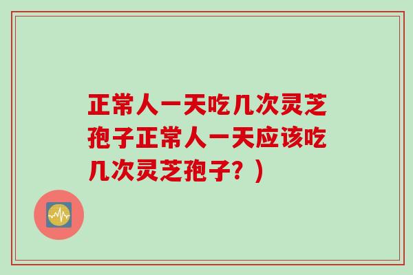 正常人一天吃几次灵芝孢子正常人一天应该吃几次灵芝孢子?) 正常人一天吃几次灵芝孢子正常人一天应该吃几次灵芝孢子?)
