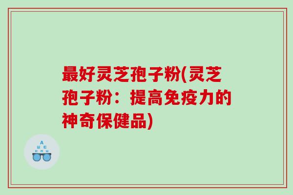 最好灵芝孢子粉(灵芝孢子粉：提高免疫力的神奇保健品)
