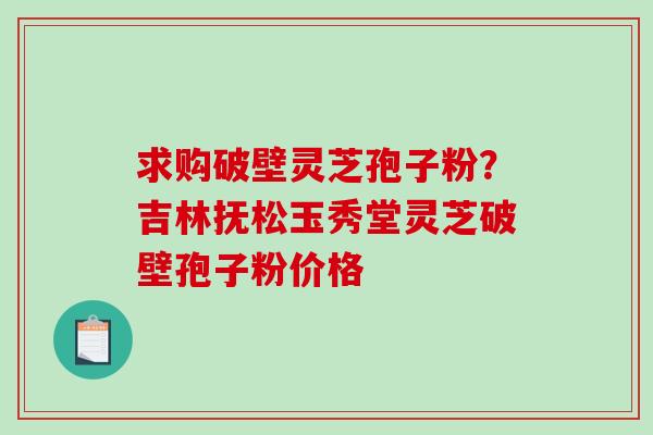求购破壁灵芝孢子粉？吉林抚松玉秀堂灵芝破壁孢子粉价格