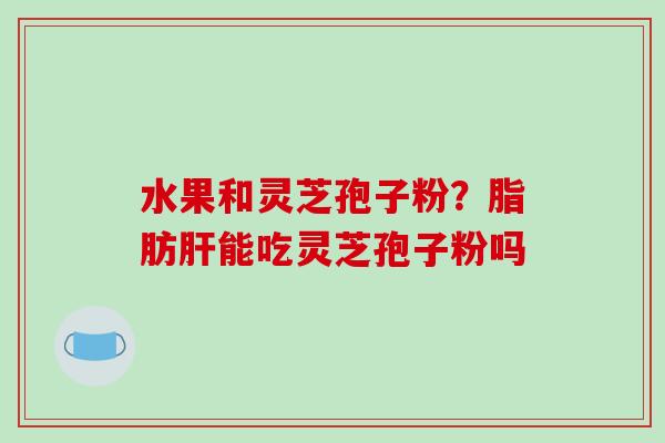 水果和灵芝孢子粉？脂肪肝能吃灵芝孢子粉吗