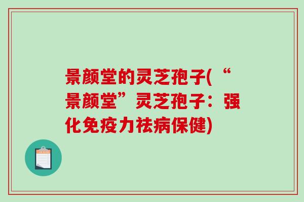 景颜堂的灵芝孢子(“景颜堂”灵芝孢子：强化免疫力祛病保健)