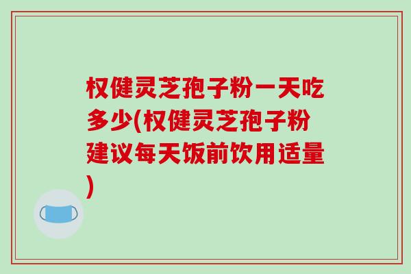 权健灵芝孢子粉一天吃多少(权健灵芝孢子粉建议每天饭前饮用适量)