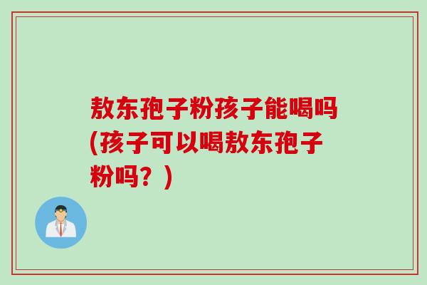敖东孢子粉孩子能喝吗(孩子可以喝敖东孢子粉吗？)
