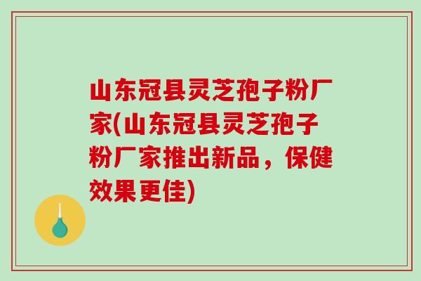 山东冠县灵芝孢子粉厂家(山东冠县灵芝孢子粉厂家推出新品，保健效果更佳)