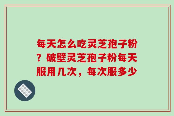 每天怎么吃灵芝孢子粉？破壁灵芝孢子粉每天服用几次，每次服多少