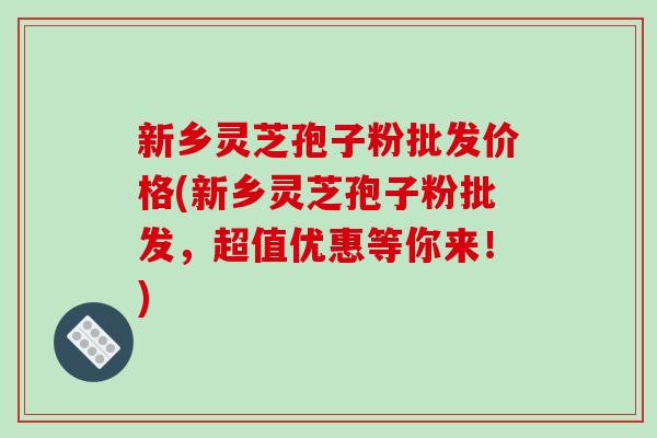新乡灵芝孢子粉批发价格(新乡灵芝孢子粉批发，超值优惠等你来！)