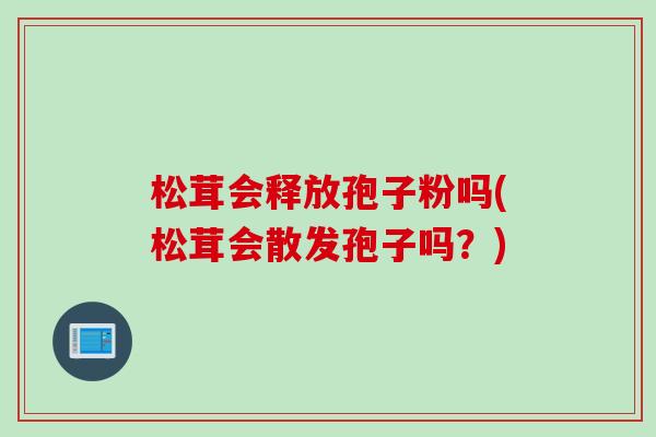松茸会释放孢子粉吗(松茸会散发孢子吗？)