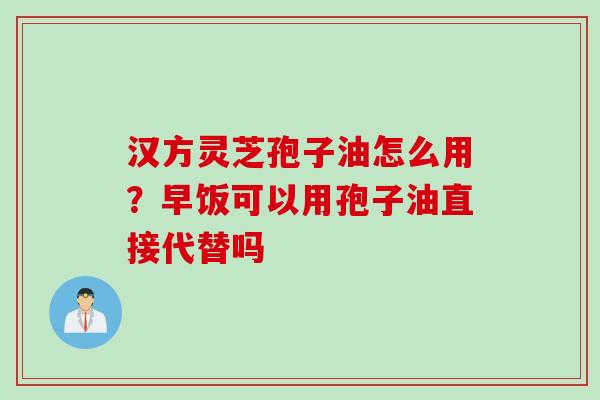 汉方灵芝孢子油怎么用？早饭可以用孢子油直接代替吗